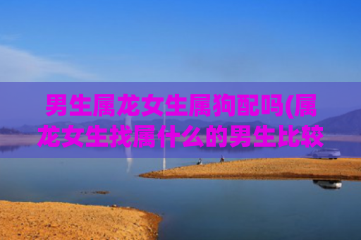 男生属龙女生属狗配吗(属龙女生找属什么的男生比较好)