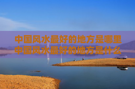 中国风水最好的地方是哪里中国风水最好的地方是什么地方（中国风水最好的三个地方）