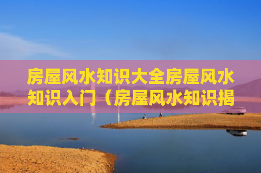 房屋风水知识大全房屋风水知识入门（房屋风水知识揭秘房屋风水禁忌须懂）