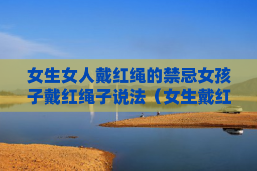女生女人戴红绳的禁忌女孩子戴红绳子说法（女生戴红绳子的好处）