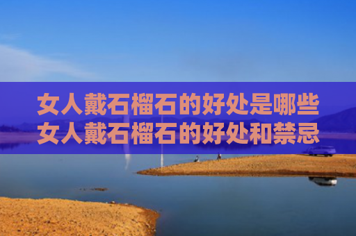 女人戴石榴石的好处是哪些女人戴石榴石的好处和禁忌（女人戴石榴石有没有坏处）