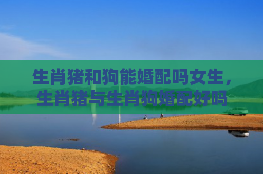 生肖猪和狗能婚配吗女生，生肖猪与生肖狗婚配好吗