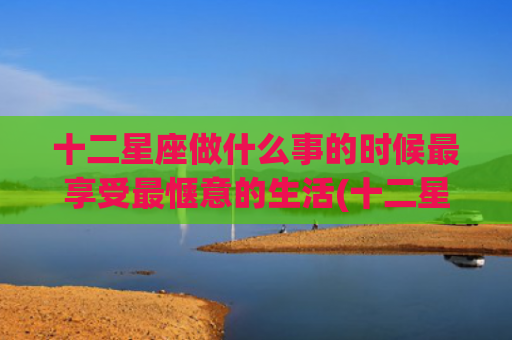 十二星座做什么事的时候最享受最惬意的生活(十二星座做什么事最着急了)