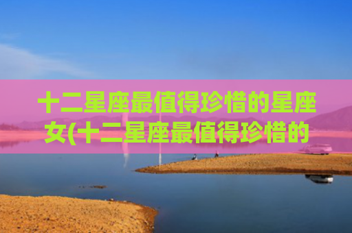 十二星座最值得珍惜的星座女(十二星座最值得珍惜的星座女)