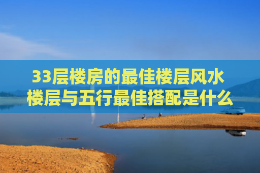 33层楼房的最佳楼层风水 楼层与五行最佳搭配是什么