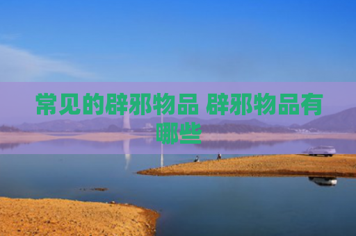 常见的辟邪物品 辟邪物品有哪些