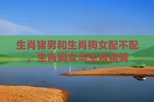 生肖猪男和生肖狗女配不配，生肖狗女与生肖猪男