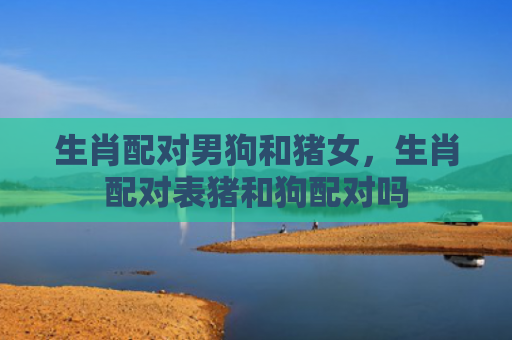 生肖配对男狗和猪女，生肖配对表猪和狗配对吗