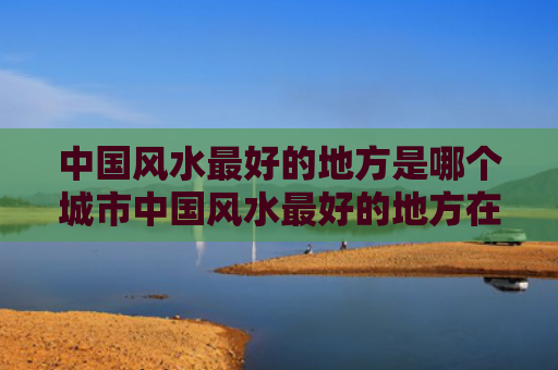 中国风水最好的地方是哪个城市中国风水最好的地方在哪里（全国风水最好的城市）