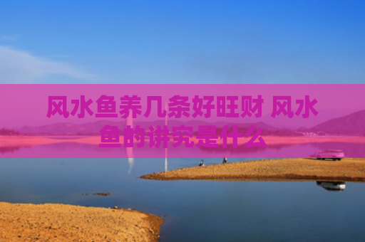 风水鱼养几条好旺财 风水鱼的讲究是什么