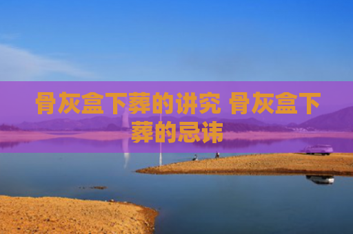 骨灰盒下葬的讲究 骨灰盒下葬的忌讳