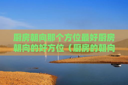 厨房朝向那个方位最好厨房朝向的好方位（厨房的朝向风水）