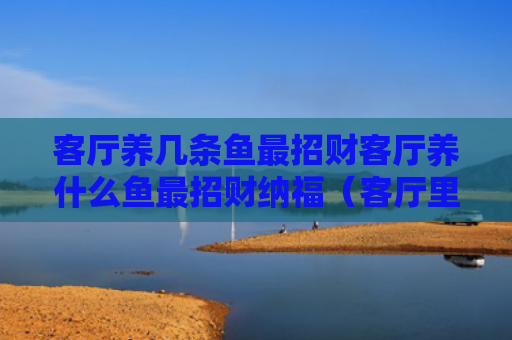 客厅养几条鱼最招财客厅养什么鱼最招财纳福（客厅里养什么鱼风水好）