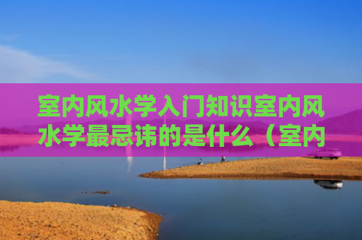 室内风水学入门知识室内风水学最忌讳的是什么（室内风水布局实战图解）