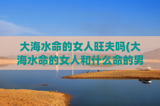 大海水命的女人旺夫吗(大海水命的女人和什么命的男人最配)
