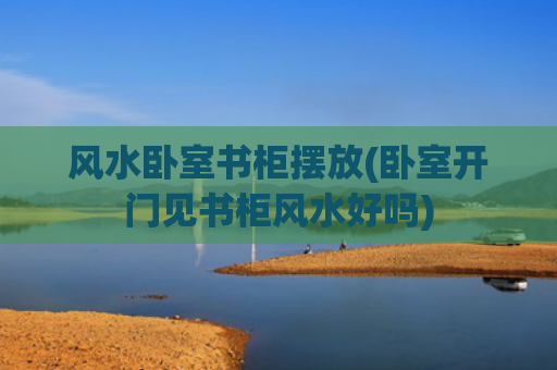 风水卧室书柜摆放(卧室开门见书柜风水好吗)