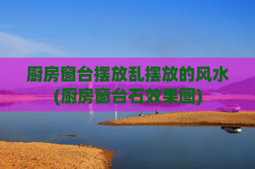 厨房窗台摆放乱摆放的风水(厨房窗台石效果图)