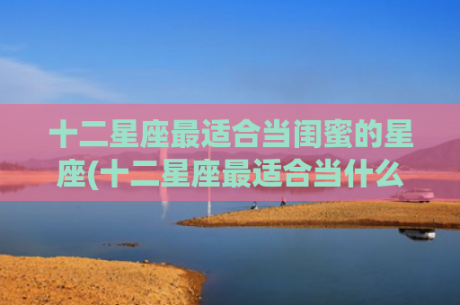 十二星座最适合当闺蜜的星座(十二星座最适合当什么兵) 十二星座最适合当闺蜜的星座(十二星座最适合当什么兵)