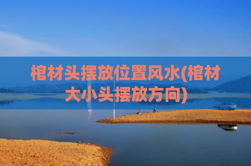 棺材头摆放位置风水(棺材大小头摆放方向)