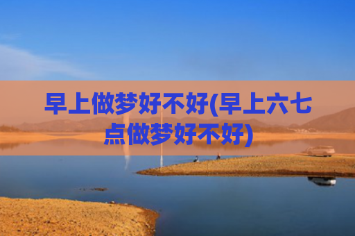 早上做梦好不好(早上六七点做梦好不好)