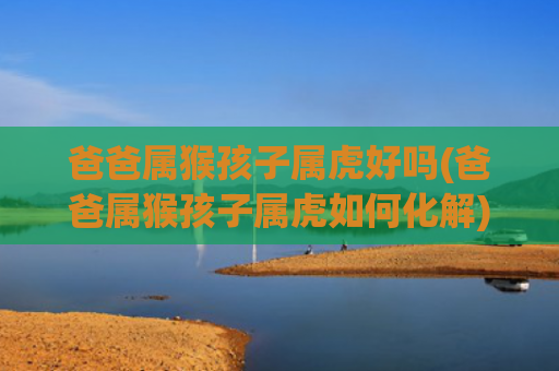 爸爸属猴孩子属虎好吗(爸爸属猴孩子属虎如何化解)