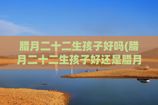 腊月二十二生孩子好吗(腊月二十二生孩子好还是腊月二十六生孩子好)