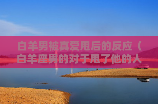 白羊男被真爱甩后的反应（白羊座男的对于甩了他的人）