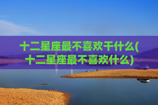 十二星座最不喜欢干什么(十二星座最不喜欢什么)