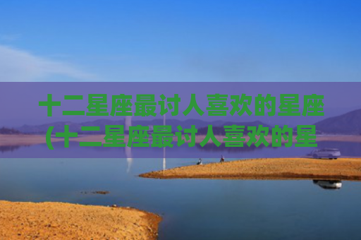 十二星座最讨人喜欢的星座(十二星座最讨人喜欢的星座女) 十二星座最讨人喜欢的星座(十二星座最讨人喜欢的星座女)