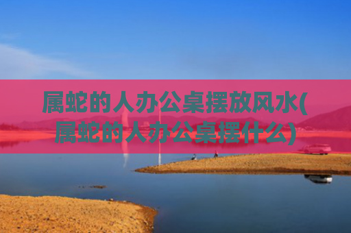 属蛇的人办公桌摆放风水(属蛇的人办公桌摆什么)