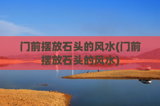 门前摆放石头的风水(门前摆放石头的风水)