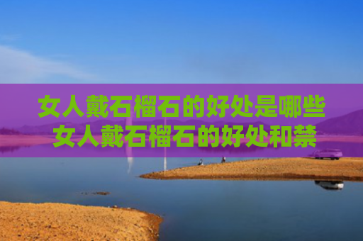 女人戴石榴石的好处是哪些 女人戴石榴石的好处和禁忌