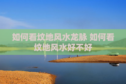如何看坟地风水龙脉 如何看坟地风水好不好