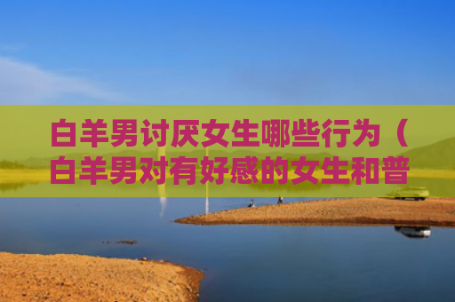 白羊男讨厌女生哪些行为（白羊男对有好感的女生和普通）