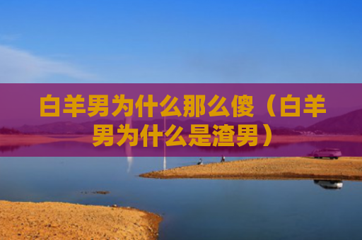 白羊男为什么那么傻（白羊男为什么是渣男）