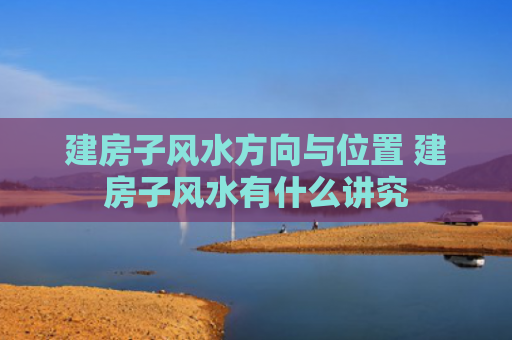 建房子风水方向与位置 建房子风水有什么讲究