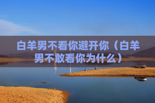 白羊男不看你避开你（白羊男不敢看你为什么）