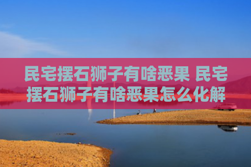 民宅摆石狮子有啥恶果 民宅摆石狮子有啥恶果怎么化解