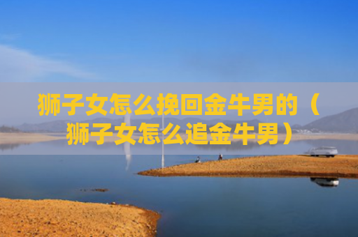 狮子女怎么挽回金牛男的（狮子女怎么追金牛男）