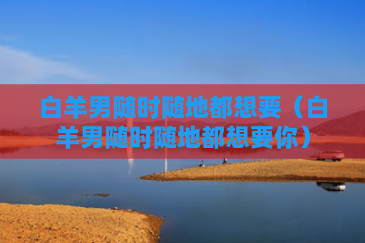 白羊男随时随地都想要（白羊男随时随地都想要你）