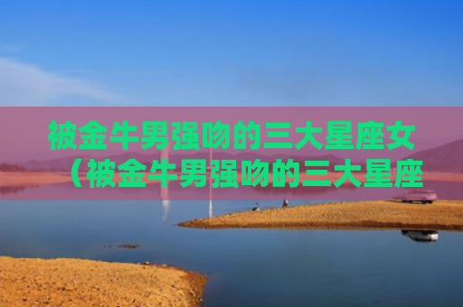被金牛男强吻的三大星座女（被金牛男强吻的三大星座女明星）