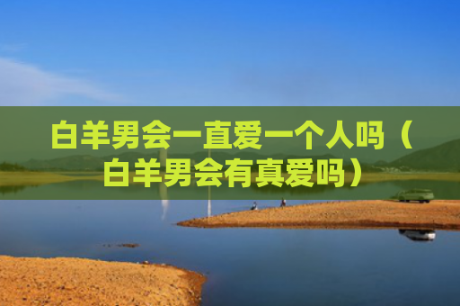 白羊男会一直爱一个人吗（白羊男会有真爱吗）