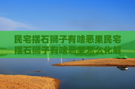 民宅摆石狮子有啥恶果民宅摆石狮子有啥恶果怎么化解（农村私人住宅摆放石狮子坏处）
