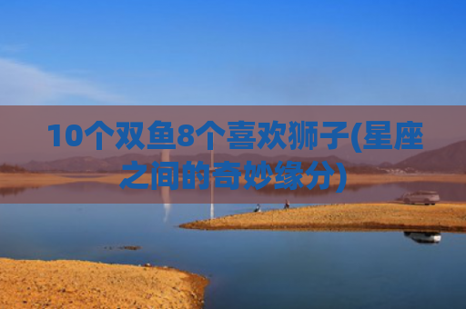 10个双鱼8个喜欢狮子(星座之间的奇妙缘分)