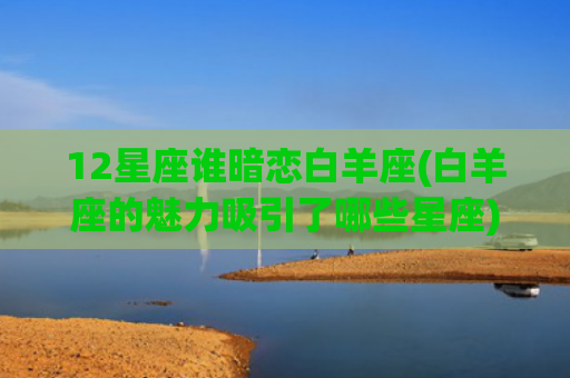 12星座谁暗恋白羊座(白羊座的魅力吸引了哪些星座)
