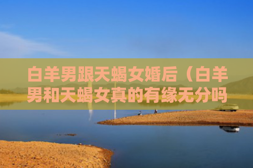 白羊男跟天蝎女婚后（白羊男和天蝎女真的有缘无分吗）