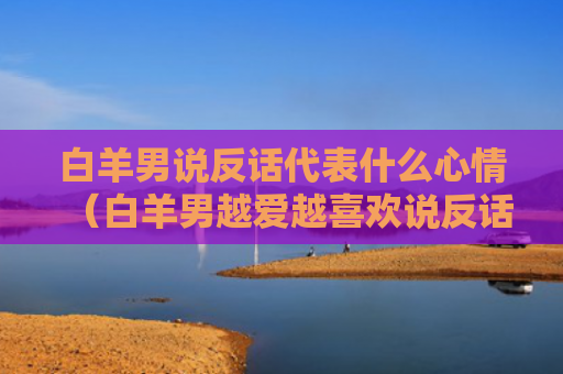 白羊男说反话代表什么心情（白羊男越爱越喜欢说反话）