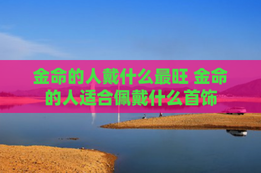 金命的人戴什么最旺 金命的人适合佩戴什么首饰