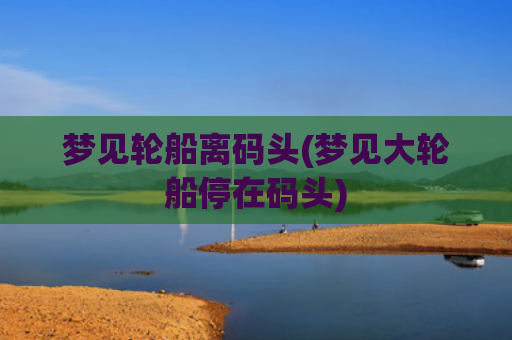 梦见轮船离码头(梦见大轮船停在码头)