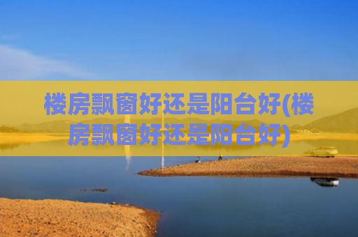 楼房飘窗好还是阳台好(楼房飘窗好还是阳台好)